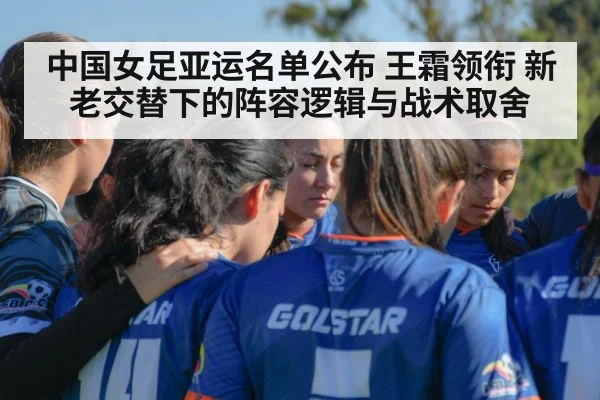 中国女足亚运名单公布 王霜领衔 新老交替下的阵容逻辑与战术取舍